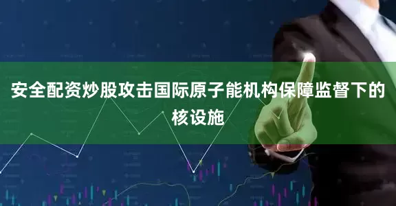 安全配资炒股攻击国际原子能机构保障监督下的核设施