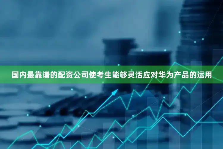 国内最靠谱的配资公司使考生能够灵活应对华为产品的运用