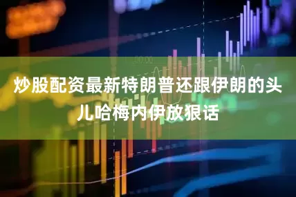 炒股配资最新特朗普还跟伊朗的头儿哈梅内伊放狠话