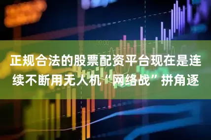 正规合法的股票配资平台现在是连续不断用无人机“网络战”拼角逐