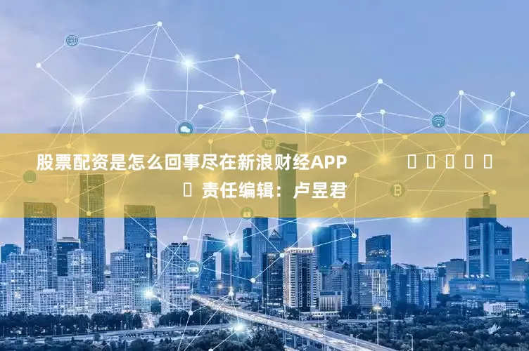 股票配资是怎么回事尽在新浪财经APP            						责任编辑：卢昱君